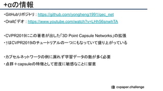 +αの情報
・GitHubリポジトリ : https://github.com/yongheng1991/qec_net
・Oralビデオ : https://www.youtube.com/watch?v=LHh56snwhTA
・CVPR2019にこの著者が出した「3D Point Capsule Networks」の拡張
・↑はCVPR2019のチュートリアルの一つにもなっていて盛り上がっている
・カプセルネットワークの例に漏れず学習データの数が多く必要
・点群＋capsuleの特徴として密度に敏感なことに留意
 