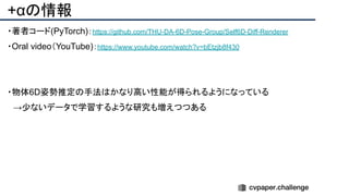 +αの情報
・著者コード(PyTorch)：https://github.com/THU-DA-6D-Pose-Group/Self6D-Diff-Renderer
・Oral video（YouTube)：https://www.youtube.com/watch?v=bEtzjb8f430
・物体6D姿勢推定の手法はかなり高い性能が得られるようになっている
　→少ないデータで学習するような研究も増えつつある
 