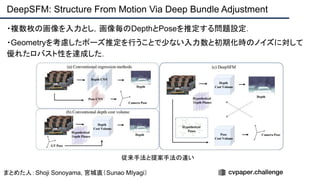 ・複数枚の画像を入力とし，画像毎のDepthとPoseを推定する問題設定．
・Geometryを考慮したポーズ推定を行うことで少ない入力数と初期化時のノイズに対して
優れたロバスト性を達成した．
DeepSFM: Structure From Motion Via Deep Bundle Adjustment
まとめた人：Shoji Sonoyama, 宮城直（Sunao MIyagi）
従来手法と提案手法の違い
 