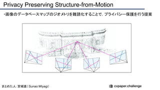 ・画像のデータベースマップのジオメトリを難読化することで，プライバシー保護を行う提案
Privacy Preserving Structure-from-Motion
まとめた人：宮城直（ Sunao MIyagi）
 