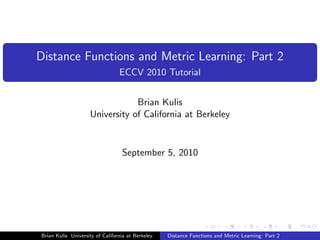 Distance Functions and Metric Learning: Part 2
                                 ECCV 2010 Tutorial


                                 Brian Kulis
                     University of California at Berkeley


                                  September 5, 2010




Brian Kulis University of California at Berkeley   Distance Functions and Metric Learning: Part 2
 