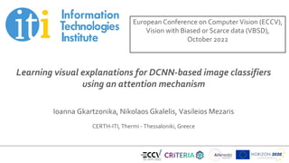 Title of presentation
Subtitle
Name of presenter
Date
Learning visual explanations for DCNN-based image classifiers
using an attention mechanism
Ioanna Gkartzonika, Nikolaos Gkalelis, Vasileios Mezaris
CERTH-ITI, Thermi - Thessaloniki, Greece
European Conference on Computer Vision (ECCV),
Vision with Biased or Scarce data (VBSD),
October 2022
 