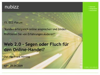 nubizz                                                        internet
                                                              integration
                                                              innovation




15. ECC-Forum

quot;Kunden erfolgreich online ansprechen und binden -
Profitieren Sie von Erfahrungen Anderer!quot;


Web 2.0 - Segen oder Fluch für
den Online-Handel?
Dipl.Ing. Frank Hörning


Köln, 29.04.2009                                     © nubizz | www.nubizz.de
 