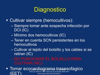 Diagnostico
 Cultivar siempre (hemocultivos):
– Siempre tomar ante sospecha infección por
DCI (IC)
– Mínimo dos hemocultivos (IC)
– Tener en cuenta SCN persistentes en los
hemocultivos
– Cultivar el tejido del bolsillo y los cables si se
retiran (IC)
– NO PUNCIONAR EL BOLSILLO PARA
CULTIVAR (IIIC)
 Tomar ecocardiograma trasesofagico
(EET)
Infect Dis Clin N Am 26 (2012) 57–76; Circulation
2010;121;458-477; ARS revista de humanidades 2005 4:94-
107;N Engl J Med 2012;367:842-9.
 