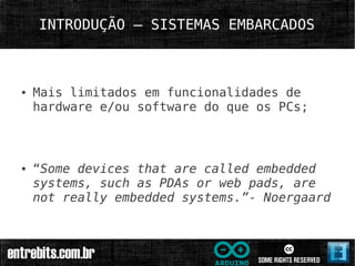 INTRODUÇÃO – SISTEMAS EMBARCADOS



●   Mais limitados em funcionalidades de
    hardware e/ou software do que os PCs;



●   “Some devices that are called embedded
    systems, such as PDAs or web pads, are
    not really embedded systems.”- Noergaard
 