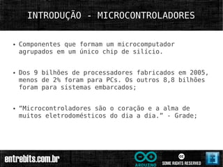INTRODUÇÃO - MICROCONTROLADORES

●   Componentes que formam um microcomputador
    agrupados em um único chip de silício.


●   Dos 9 bilhões de processadores fabricados em 2005,
    menos de 2% foram para PCs. Os outros 8,8 bilhões
    foram para sistemas embarcados;


●   “Microcontroladores são o coração e a alma de
    muitos eletrodomésticos do dia a dia.” - Grade;
 