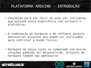 PLATAFORMA ARDUINO - INTRODUÇÃO


●   Concebida para ser fácil de usar por iniciantes
    que possuem pouca experiência com software e
    eletrônica;


●   A combinação do hardware e do software permite
    desenvolver projetos que podem ser utilizados
    para controlar o mundo físico;


●   Hardware de baixo custo se comparado com outras
    soluções podendo ser desenvolvido, projetos de
    hardware também são opensource.
 