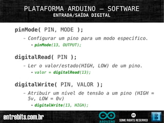 PLATAFORMA ARDUINO – SOFTWARE
                  ENTRADA/SAÍDA DIGITAL


pinMode( PIN, MODE );
  –   Configurar um pino para um modo específico.
       ●   pinMode(13, OUTPUT);


digitalRead( PIN );
  –   Ler o valor/estado(HIGH, LOW) de um pino.
       ●   valor = digitalRead(13);


digitalWrite( PIN, VALOR );
  –   Atribuir um nível de tensão a um pino (HIGH =
      5v, LOW = 0v)
       ●   digitalWrite(13, HIGH);
 
