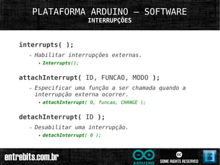 PLATAFORMA ARDUINO – SOFTWARE
                           INTERRUPÇÕES



interrupts( );
  –   Habilitar interrupções externas.
       ●   Interrupts();


attachInterrupt( ID, FUNCAO, MODO );
  –   Especificar uma função a ser chamada quando a
      interrupção externa ocorrer.
       ●   attachInterrupt( 0, funcao, CHANGE );


detachInterrupt( ID );
  –   Desabilitar uma interrupção.
       ●   detachInterrupt( 0 );
 