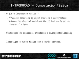 INTRODUÇÃO – Computação Física

●   O que é Computação Física ?

    ●   “Physical computing is about creating a conversation
        between the physical world and the virtual world of the
        computer.” - Igoe



●   Utilização de sensores, atuadores e microcontroladores;



●   Interligar o mundo físico com o mundo virtual.
 