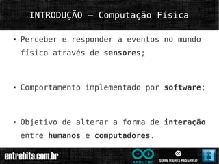 INTRODUÇÃO – Computação Física

●   Perceber e responder a eventos no mundo
    físico através de sensores;



●   Comportamento implementado por software;



●   Objetivo de alterar a forma de interação
    entre humanos e computadores.
 