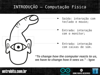 INTRODUÇÃO – Computação Física

                         Saída: interação com
                         teclado e mouse;


                         Entrada: interação
                         com o monitor;


                         Entrada: interação
                         com caixas de som.


        “To change how the computer reacts to us,
        we have to change how it sees us.” - Igoe
 