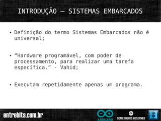 INTRODUÇÃO – SISTEMAS EMBARCADOS


●   Definição do termo Sistemas Embarcados não é
    universal;


●   “Hardware programável, com poder de
    processamento, para realizar uma tarefa
    específica.” - Vahid;


●   Executam repetidamente apenas um programa.
 
