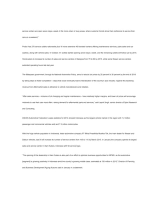 service centers are open seven days a week in the more urban or busy areas, where customer trends show their preference to service their
cars on a weekend.”
Proton has 270 service outlets nationwide plus 16 more extensive 4S-branded centers offering maintenance services, parts sales and car
washes, along with vehicle sales. In October, 47 outlets started opening seven days a week, and the remaining outlets will follow suit by 2015.
Honda plans to increase its number of sales and service centers in Malaysia from 75 to 90 by 2015, while some Nissan service centers
extended operating hours late last year.
The Malaysian government, through its National Automotive Policy, aims to reduce car prices by 20 percent to 30 percent by the end of 2018
by taking steps to foster competition – steps that could eventually lead to liberalization of the country’s auto industry. Against this backdrop,
revenue from aftermarket sales is attractive to vehicle manufacturers and retailers.
“After sales services – inclusive of oil changing and regular maintenance – have relatively higher margins, and lower oil prices will encourage
motorists to use their cars more often, raising demand for aftermarket parts and services,” said Japnit Singh, senior director of Spire Research
and Consulting.
ASEAN Automotive Federation’s sales statistics for 2014 showed Indonesia as the largest vehicle market in the region with 1.2 million
passenger and commercial vehicles sold and 7.9 million motorcycles.
With the huge vehicle population in Indonesia, listed automotive company PT Mitra Pinasthika Mustika Tbk, the main dealer for Nissan and
Datsun vehicles, said it will increase its number of service centers from 105 to 115 by March 2015. In January the company opened its largest
sales and service center in Alam Sutera, Indonesia with 52 service bays.
“The opening of the dealership in Alam Sutera is also part of an effort to optimize business opportunities for MPMX, as the automotive
[segment] is growing positively in Indonesia amid the country’s growing middle class, estimated at 150 million in 2015,” Director of Planning
and Business Development Agung Kusumo said in January in a statement.
 