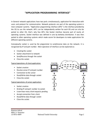 Kamran Ashraf
MSCs 1st Semester
13-NTU-4009 National Textile University Page 1
“APPLICATION PROGRAMMING INTERFACE”
In General network applications have two parts simultaneously, application for interaction with
users and protocol for communication. Network protocols are part of the operating system in
most computer systems. “Application programming interface (API)” is the interface provided by
the OS to use the network. API’s can be independently written for each OS and can also be
ported to other OS, that’s why few API’s like Socket interface became part of nearly all
operating systems. Socket interface was defined in unix by berkeley distribution. It was then
ported to other operating systems which made easier for developers to make applications for
different operating systems.
Conceptually socket is used by the programmer to send/receive data on the network. It is
recognized by IP and port number. Main operation of interface can be explained as:
 Creating the socket
 Socket attachment to network
 Send/Receive through the socket
 Close the socket
Typical operations of client application:
• Socket creation
• Resolve server IP and port number
• Connection to the server
• Read/Write data through socket
• Close the socket
Typical operations of server application:
• Socket creation
• Binding IP and port number to socket
• Listen how many client requests pending
• Accept connection from client
• Read/Write data through socket
• Close the socket
 