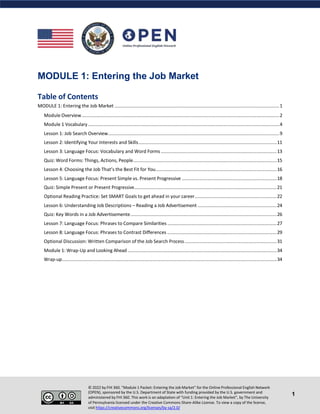 MODULE 1: Entering the Job Market
Table of Contents
MODULE 1: Entering the Job Market .............................................................................................................................1
Module Overview......................................................................................................................................................2
Module 1 Vocabulary .................................................................................................................................................4
Lesson 1: Job Search Overview..................................................................................................................................9
Lesson 2: Identifying Your Interests and Skills.........................................................................................................11
Lesson 3: Language Focus: Vocabulary and Word Forms........................................................................................13
Quiz: Word Forms: Things, Actions, People.............................................................................................................15
Lesson 4: Choosing the Job That’s the Best Fit for You............................................................................................16
Lesson 5: Language Focus: Present Simple vs. Present Progressive ........................................................................18
Quiz: Simple Present or Present Progressive............................................................................................................21
Optional Reading Practice: Set SMART Goals to get ahead in your career..............................................................22
Lesson 6: Understanding Job Descriptions – Reading a Job Advertisement ............................................................24
Quiz: Key Words in a Job Advertisemente...............................................................................................................26
Lesson 7: Language Focus: Phrases to Compare Similarities ...................................................................................27
Lesson 8: Language Focus: Phrases to Contrast Differences ...................................................................................29
Optional Discussion: Written Comparison of the Job Search Process......................................................................31
Module 1: Wrap-Up and Looking Ahead .................................................................................................................34
Wrap-up...................................................................................................................................................................34
© 2022 by FHI 360. “Module 1 Packet: Entering the Job Market” for the Online Professional English Network
(OPEN), sponsored by the U.S. Department of State with funding provided by the U.S. government and
administered by FHI 360. This work is an adaptation of “Unit 1: Entering the Job Market”, by The University
of Pennsylvania licensed under the Creative Commons Share-Alike License. To view a copy of the license,
visit https://creativecommons.org/licenses/by-sa/2.0/
1
 