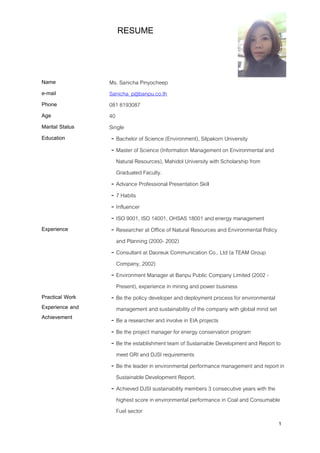 1
RESUME
Name Ms. Sanicha Pinyocheep
e-mail Sanicha_p@banpu.co.th
Phone 081 8193087
Age 40
Marital Status Single
Education - Bachelor of Science (Environment), Silpakorn University
- Master of Science (Information Management on Environmental and
Natural Resources), Mahidol University with Scholarship from
Graduated Faculty.
- Advance Professional Presentation Skill
- 7 Habits
- Influencer
- ISO 9001, ISO 14001, OHSAS 18001 and energy management
Experience - Researcher at Office of Natural Resources and Environmental Policy
and Planning (2000- 2002)
- Consultant at Daoreuk Communication Co., Ltd (a TEAM Group
Company, 2002)
- Environment Manager at Banpu Public Company Limited (2002 -
Present), experience in mining and power business
Practical Work
Experience and
Achievement
- Be the policy developer and deployment process for environmental
management and sustainability of the company with global mind set
- Be a researcher and involve in EIA projects
- Be the project manager for energy conservation program
- Be the establishment team of Sustainable Development and Report to
meet GRI and DJSI requirements
- Be the leader in environmental performance management and report in
Sustainable Development Report.
- Achieved DJSI sustainability members 3 consecutive years with the
highest score in environmental performance in Coal and Consumable
Fuel sector
 