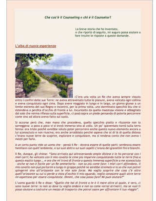 Che cos’è il Counseling e chi è il Counselor?
La breve storia che ho inventato,
e che riporto di seguito, mi auguro possa aiutare a
fare intuire le risposte a queste domande.
L’alba di nuove esperienze
«C’era una volta un Re che aveva sempre vissuto
entro i confini delle sue Terre: ne aveva attraversato tutte le pianure, aveva valicato ogni collina
e aveva conquistato ogni cima. Dopo avere viaggiato in lungo e in largo, un giorno giunse a un
limite estremo del suo Regno e incontrò, per la prima volta, uno sterminato specchio blu che si
estendeva a perdita d’occhio di fronte a lui. Incuriosito da quella maestosa visione e abbagliato
dal sole che veniva riflesso sulla superficie, ci posò sopra un piede pensando di poterla percorrere
come sino ad allora aveva fatto sul suolo.
Si accorse però che, man mano che procedeva, quello specchio piatto e rilucente non lo
sorreggeva: a poco a poco vi si trovò immerso sino al collo. Un po’ spaventato tornò sulla terra
ferma: era triste poiché avrebbe voluto poter percorrere anche questo nuovo elemento ancora a
lui sconosciuto e non riusciva; era anche arrabbiato perché sapeva che al di là di quella distesa
c’erano nuove terre da scoprire, esplorare e conquistare, ma si rendeva conto che non aveva i
mezzi per farlo.
A un certo punto vide un uomo che - pensò il Re - doveva essere di quelle parti: sembrava essere
familiare con quell’ambiente, e sui suoi abiti e sui suoi capelli c’erano dei granellini fini e bianchi.
Il Re, dunque, gli chiese: “Sono arrivato qui attraversando ampie distese e le ho percorse con i
miei carri; ho valicato con il mio cavallo le cime più impervie conquistando tutte le terre fino a
questo esatto luogo … e ora che mi trovo di fronte a questa immensa superficie a me sconosciuta
- anche se non è facile per un Re ammetterlo - non so più come fare: i miei carri affondano, il
mio cavallo non può portarmi a lungo in groppa poiché ne sarebbe stremato e io so che non potrei
spingermi sino all’orizzonte con le mie sole forze. Ma voglio scoprire che cosa c’è oltre
quell’orizzonte su cui si perde a vista d’occhio il mio sguardo, voglio conoscere quali altre terre
mi aspettano per essere conquistate. Dimmi, che cosa posso fare? Mi puoi aiutare?”
L’uomo guardò il Re e disse: “Quello che hai di fronte a te è il mare oltre al quale, è vero, ci
sono nuove terre: io non so dove tu voglia andare e non so come vorrai arrivarci, ma se vuoi ti
posso aiutare a costruire un mezzo di trasporto che potrai usare per affrontare il tuo viaggio”.
 