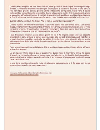 L’uomo portò dunque il Re a un molo lì vicino, dove gli mostrò delle lunghe assi di legno e degli
attrezzi. Lavorarono duramente insieme per alcuni giorni e alla fine il risultato fu una barca a
vela non molto grande, con una piccola cabina sottocoperta per riposare. Aveva l’aria di essere
molto solida e tranquillamente governabile da una sola persona; inoltre il Re la equipaggiò, grazie
al supporto e all’aiuto dell’uomo, di tutti gli strumenti che gli sarebbero serviti per la navigazione
al fine di affrontare un’attraversata confortevole: cime, bussola, carte nautiche e altro ancora.
Quando tutto fu pronto, il Re chiese: “Ma io non so usarla! Come posso fare?”
L’uomo rispose: “Ti mostrerò quali sono le cose che potrai fare con questa barca. Con questo
mezzo potrai scegliere tu quale sarà la direzione che vorrai prendere; innumerevoli sono le rotte
che potrai seguire e le destinazioni che potrai raggiungere: basta solo sapere dove vuoi arrivare
e imparare a regolare le vele per raggiungere la tua meta”.
I due trascorsero insieme ancora alcuni giorni, in cui il Re imparò, grazie alle sue capacità
organizzative, come armare la barca; apprese, grazie alle sue doti di stratega, quali nodi fare e
in quali situazioni; conobbe, grazie alle sue abilità di condottiero, tutto sui venti, sulle correnti e
sulla regolazione delle vele; studiò le carte nautiche e, grazie alla sua determinazione, scelse
dove andare.
Fu un lavoro impegnativo e un bel giorno il Re si sentì pronto per partire. Chiese, allora, all’uomo
se lo voleva seguire.
Lui gli rispose: “Il mio posto è qui, su questa riva. Questo mare è il territorio che tu hai deciso
di scoprire e che vuoi esplorare; su questo mare puoi viaggiare a bordo della tua imbarcazione;
solcandolo ti potrai dirigere verso le mete che ti sei proposto di raggiungere grazie alle nuove
rotte che hai tracciato”.
In una tersa mattina primaverile i due si salutarono calorosamente e il Re salpò con la sua
imbarcazione verso le sue nuove avventure».
L'immagine che ho usato è di Oscar Corradini: Sentiero con mare
http://www.lebellezzeditalia.it/corradini/
 