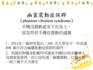 `֢Ⱥ
phantom vibration syndrome
֙C]ϣ
sȻ֙CӵĸX
1. 2012һƪоָ290 WУи_
89% @ʾ`֢Ⱥėl
2. ӢᘌS֙C169t
T{lF߳^`ӡX
һ׺l
 