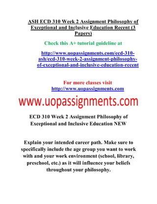ASH ECD 310 Week 2 Assignment Philosophy of
Exceptional and Inclusive Education Recent (3
Papers)
Check this A+ tutorial guideline at
http://www.uopassignments.com/ecd-310-
ash/ecd-310-week-2-assignment-philosophy-
of-exceptional-and-inclusive-education-recent
For more classes visit
http://www.uopassignments.com
ECD 310 Week 2 Assignment Philosophy of
Exceptional and Inclusive Education NEW
Explain your intended career path. Make sure to
specifically include the age group you want to work
with and your work environment (school, library,
preschool, etc.) as it will influence your beliefs
throughout your philosophy.
 