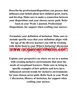Describethe professionaldispositions you possess that
influenceyour beliefs about how children grow, learn,
and develop. Make sure to make a connection between
your dispositions and your chosen career path. Refer
back to your Week 1 journal, Professional
Dispositions, for support when crafting your answer.
Formulate your definition of inclusion. Make sure to
include specific ways that your definition aligns with
the age of the diverse learners you will be working
with. Refer back to your Whatis Inclusion? discussion
in Week 1 for support when crafting your answer.
Explain your perspective on where we are as a nation
with creating inclusive environments that meet the
needs of exceptional learners. Make sure to bring in
specific examples of how policies and laws have
influenced current trends for inclusive environments
for your chosen career path. Refer back to your Week
1 discussion, History of Inclusion, for support when
crafting your answer.
 