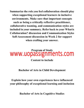 Summarize the role you feel collaboration should play
when supporting exceptional learners in inclusive
environments. Make sure that important concepts
such as being a critically reflective practitioner,
collaborative teaming, and communication styles are
included in your summary. Refer back to your Whatis
Collaboration? discussion and Communication Styles
Self-Assessment discussion in Week 2 for support
when crafting your answer.
Program of Study
Content to include
Bachelor of Arts in Child Development
Explain how your own experiences have influenced
your philosophy of exceptional learning and inclusion
Bachelor of Arts in Cognitive Studies
 