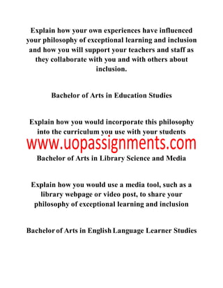 Explain how your own experiences have influenced
your philosophy of exceptional learning and inclusion
and how you will support your teachers and staff as
they collaborate with you and with others about
inclusion.
Bachelor of Arts in Education Studies
Explain how you would incorporate this philosophy
into the curriculum you use with your students
Bachelor of Arts in Library Science and Media
Explain how you would use a media tool, such as a
library webpage or video post, to share your
philosophy of exceptional learning and inclusion
Bachelorof Arts in EnglishLanguage Learner Studies
 