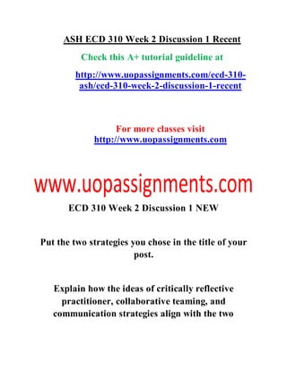 ASH ECD 310 Week 2 Discussion 1 Recent
Check this A+ tutorial guideline at
http://www.uopassignments.com/ecd-310-
ash/ecd-310-week-2-discussion-1-recent
For more classes visit
http://www.uopassignments.com
ECD 310 Week 2 Discussion 1 NEW
Put the two strategies you chose in the title of your
post.
Explain how the ideas of critically reflective
practitioner, collaborative teaming, and
communication strategies align with the two
 