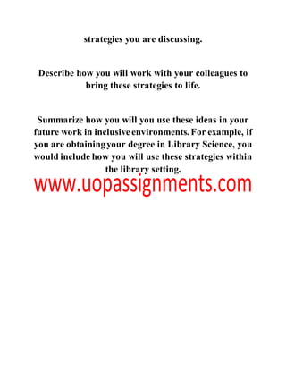 strategies you are discussing.
Describe how you will work with your colleagues to
bring these strategies to life.
Summarize how you will you use these ideas in your
future work in inclusiveenvironments. For example, if
you are obtainingyour degree in Library Science, you
would include how you will use these strategies within
the library setting.
 