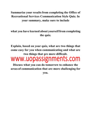 Summarize your results from completing the Office of
Recreational Services Communication Style Quiz. In
your summary, make sure to include
what you have learned about yourselffrom completing
the quiz.
Explain, based on your quiz, what are two things that
come easy for you when communicating and what are
two things that are more difficult.
Discuss what you can do tomorrow to enhance the
areas of communication that are more challenging for
you.
 