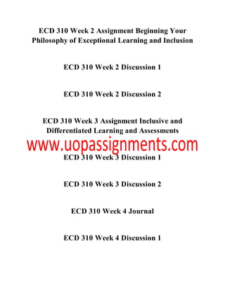 ECD 310 Week 2 Assignment Beginning Your
Philosophy of Exceptional Learning and Inclusion
ECD 310 Week 2 Discussion 1
ECD 310 Week 2 Discussion 2
ECD 310 Week 3 Assignment Inclusive and
Differentiated Learning and Assessments
ECD 310 Week 3 Discussion 1
ECD 310 Week 3 Discussion 2
ECD 310 Week 4 Journal
ECD 310 Week 4 Discussion 1
 