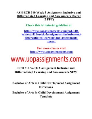 ASH ECD 310 Week 3 Assignment Inclusive and
Differentiated Learning and Assessments Recent
(2 PPT)
Check this A+ tutorial guideline at
http://www.uopassignments.com/ecd-310-
ash/ecd-310-week-3-assignment-inclusive-and-
differentiated-learning-and-assessments-
recent
For more classes visit
http://www.uopassignments.com
ECD 310 Week 3 Assignment Inclusive and
Differentiated Learning and Assessments NEW
Bachelor of Arts in Child Development Assignment
Directions
Bachelor of Arts in Child Development Assignment
Template
 