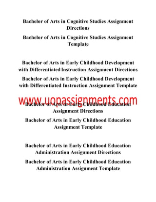 Bachelor of Arts in Cognitive Studies Assignment
Directions
Bachelor of Arts in Cognitive Studies Assignment
Template
Bachelor of Arts in Early Childhood Development
with DifferentiatedInstruction Assignment Directions
Bachelor of Arts in Early Childhood Development
with Differentiated Instruction Assignment Template
Bachelor of Arts in Early Childhood Education
Assignment Directions
Bachelor of Arts in Early Childhood Education
Assignment Template
Bachelor of Arts in Early Childhood Education
Administration Assignment Directions
Bachelor of Arts in Early Childhood Education
Administration Assignment Template
 