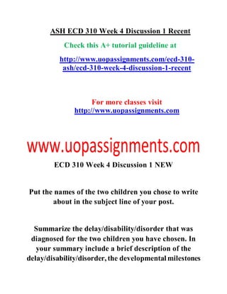 ASH ECD 310 Week 4 Discussion 1 Recent
Check this A+ tutorial guideline at
http://www.uopassignments.com/ecd-310-
ash/ecd-310-week-4-discussion-1-recent
For more classes visit
http://www.uopassignments.com
ECD 310 Week 4 Discussion 1 NEW
Put the names of the two children you chose to write
about in the subject line of your post.
Summarize the delay/disability/disorder that was
diagnosed for the two children you have chosen. In
your summary include a brief description of the
delay/disability/disorder, the developmental milestones
 