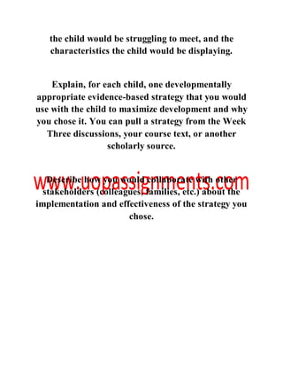 the child would be struggling to meet, and the
characteristics the child would be displaying.
Explain, for each child, one developmentally
appropriate evidence-based strategy that you would
use with the child to maximize development and why
you chose it. You can pull a strategy from the Week
Three discussions, your course text, or another
scholarly source.
Describe how you would collaborate with other
stakeholders (colleagues, families, etc.) about the
implementation and effectiveness of the strategy you
chose.
 