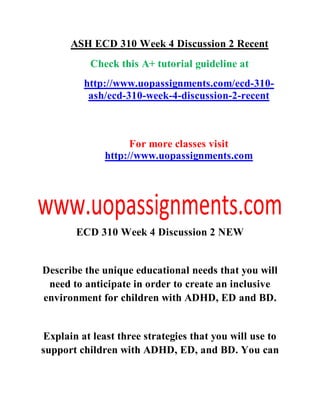ASH ECD 310 Week 4 Discussion 2 Recent
Check this A+ tutorial guideline at
http://www.uopassignments.com/ecd-310-
ash/ecd-310-week-4-discussion-2-recent
For more classes visit
http://www.uopassignments.com
ECD 310 Week 4 Discussion 2 NEW
Describe the unique educational needs that you will
need to anticipate in order to create an inclusive
environment for children with ADHD, ED and BD.
Explain at least three strategies that you will use to
support children with ADHD, ED, and BD. You can
 