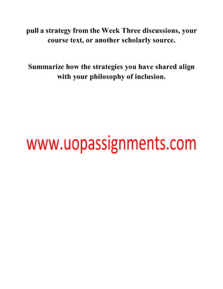 pull a strategy from the Week Three discussions, your
course text, or another scholarly source.
Summarize how the strategies you have shared align
with your philosophy of inclusion.
 