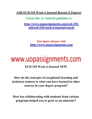 ASH ECD 310 Week 4 Journal Recent (2 Papers)
Check this A+ tutorial guideline at
http://www.uopassignments.com/ecd-310-
ash/ecd-310-week-4-journal-recent
For more classes visit
http://www.uopassignments.com
ECD 310 Week 4 Journal NEW
How do the concepts of exceptional learning and
inclusion connect to what you have learned in other
courses in your degree program?
How has collaborating with students from various
programs helped you to grow as an educator?
 