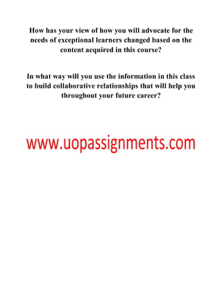 How has your view of how you will advocate for the
needs of exceptional learners changed based on the
content acquired in this course?
In what way will you use the information in this class
to build collaborative relationships that will help you
throughout your future career?
 
