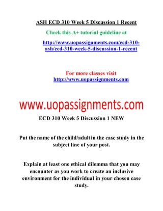ASH ECD 310 Week 5 Discussion 1 Recent
Check this A+ tutorial guideline at
http://www.uopassignments.com/ecd-310-
ash/ecd-310-week-5-discussion-1-recent
For more classes visit
http://www.uopassignments.com
ECD 310 Week 5 Discussion 1 NEW
Put the name of the child/adultin the case study in the
subject line of your post.
Explain at least one ethical dilemma that you may
encounter as you work to create an inclusive
environment for the individual in your chosen case
study.
 