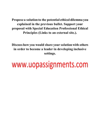 Proposea solutionto the potential ethical dilemma you
explained in the previous bullet. Support your
proposal with Special Education Professional Ethical
Principles (Links to an external site.).
Discuss how you would share your solutionwith others
in order to become a leader in developing inclusive
settings.
 