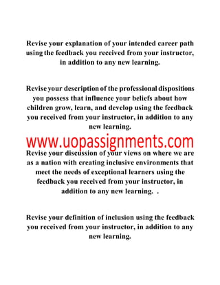 Revise your explanation of your intended career path
using the feedback you received from your instructor,
in addition to any new learning.
Reviseyour descriptionof the professional dispositions
you possess that influence your beliefs about how
children grow, learn, and develop using the feedback
you received from your instructor, in addition to any
new learning.
Revise your discussion of your views on where we are
as a nation with creating inclusive environments that
meet the needs of exceptional learners using the
feedback you received from your instructor, in
addition to any new learning. .
Revise your definition of inclusion using the feedback
you received from your instructor, in addition to any
new learning.
 