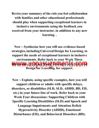 Reviseyour summary of the role you feel collaboration
with families and other educational professionals
should play when supporting exceptional learners in
inclusive environments using the feedback you
received from your instructor, in addition to any new
learning. .
New ~ Synthesize how you will use evidence-based
strategies, includingUniversal Design for Learning, to
support the needs of exceptional learners in inclusive
environments. Refer back to your Week Three
discussions, Evidence-Based Strategies and Universal
Design for Learning, for support.
New ~ Explain, using specific examples, how you will
support children or adults with specific delays,
disorders, or disabilities (SLD, SLD, ADHD, BD, ED,
etc.) in your future line of work. Refer back to your
Week Four discussions: Supporting Children with
Specific Learning Disabilities (SLD) and Speech and
Language Impairments and Attention Deficit
Hyperactivity Disorder (ADHD), Emotional
Disturbance (ED), and Behavioral Disorders (BD).
 