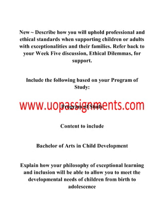 New ~ Describe how you will uphold professional and
ethical standards when supporting children or adults
with exceptionalities and their families. Refer back to
your Week Five discussion, Ethical Dilemmas, for
support.
Include the following based on your Program of
Study:
Program of Study
Content to include
Bachelor of Arts in Child Development
Explain how your philosophy of exceptional learning
and inclusion will be able to allow you to meet the
developmental needs of children from birth to
adolescence
 