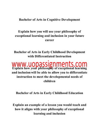 Bachelor of Arts in Cognitive Development
Explain how you will use your philosophy of
exceptional learning and inclusion in your future
career
Bachelor of Arts in Early Childhood Development
with Differentiated Instruction
Explain how your philosophy of exceptional learning
and inclusionwill be able to allow you to differentiate
instruction to meet the developmental needs of
children
Bachelor of Arts in Early Childhood Education
Explain an example of a lesson you would teach and
how it aligns with your philosophy of exceptional
learning and inclusion
 