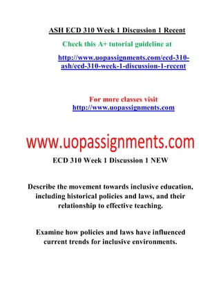 ASH ECD 310 Week 1 Discussion 1 Recent
Check this A+ tutorial guideline at
http://www.uopassignments.com/ecd-310-
ash/ecd-310-week-1-discussion-1-recent
For more classes visit
http://www.uopassignments.com
ECD 310 Week 1 Discussion 1 NEW
Describe the movement towards inclusive education,
including historical policies and laws, and their
relationship to effective teaching.
Examine how policies and laws have influenced
current trends for inclusive environments.
 
