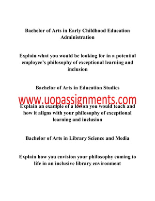 Bachelor of Arts in Early Childhood Education
Administration
Explain what you would be looking for in a potential
employee’s philosophy of exceptional learning and
inclusion
Bachelor of Arts in Education Studies
Explain an example of a lesson you would teach and
how it aligns with your philosophy of exceptional
learning and inclusion
Bachelor of Arts in Library Science and Media
Explain how you envision your philosophy coming to
life in an inclusive library environment
 