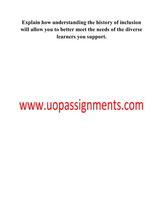 Explain how understanding the history of inclusion
will allow you to better meet the needs of the diverse
learners you support.
 