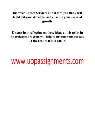 Discover Career Services at Ashford you think will
highlight your strengths and enhance your areas of
growth.
Discuss how reflecting on these ideas at this point in
your degree program will help contribute your success
in the program as a whole.
 